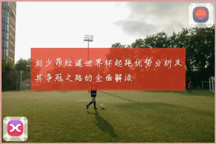 刘少昂短道世界杯起跑优势分析及其争冠之路的全面解读
