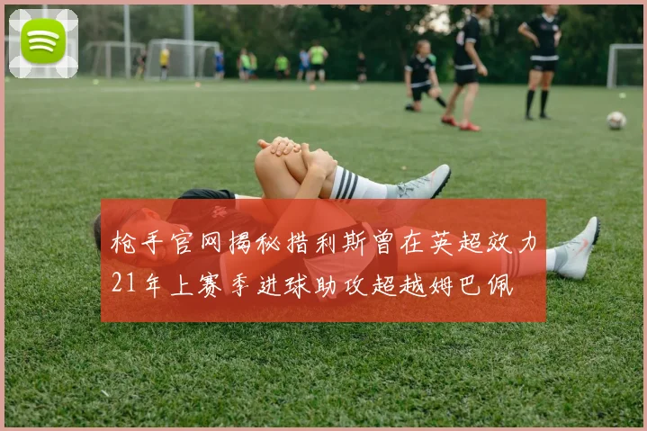 枪手官网揭秘措利斯曾在英超效力21年上赛季进球助攻超越姆巴佩