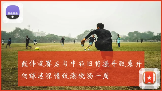 戴伟浚赛后与申花旧将握手致意并向球迷深情致谢绕场一周