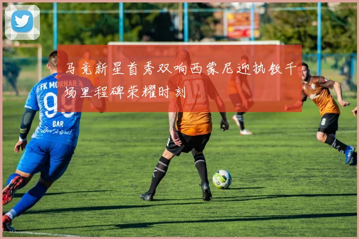 马竞新星首秀双响西蒙尼迎执教千场里程碑荣耀时刻