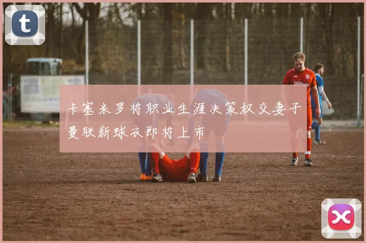 卡塞米罗将职业生涯决策权交妻子曼联新球衣即将上市