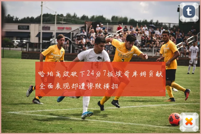 哈珀高效砍下24分7板埃奇库姆贡献全面表现却遭惨败横扫