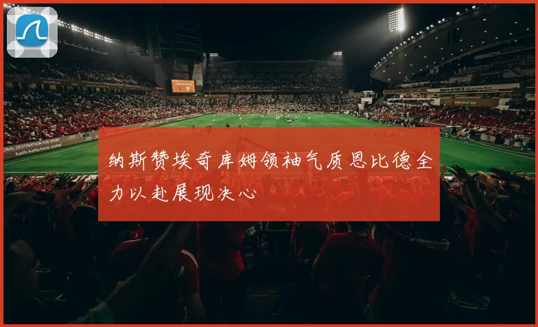 纳斯赞埃奇库姆领袖气质恩比德全力以赴展现决心