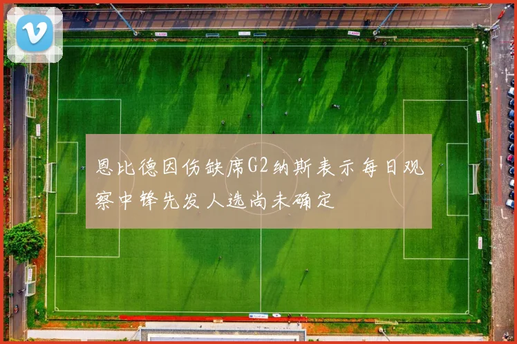 恩比德因伤缺席G2纳斯表示每日观察中锋先发人选尚未确定