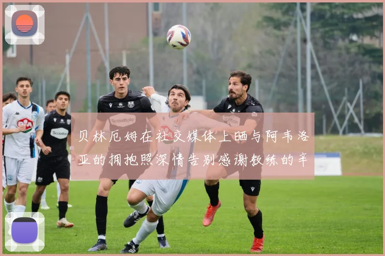 贝林厄姆在社交媒体上晒与阿韦洛亚的拥抱照深情告别感谢教练的辛勤付出