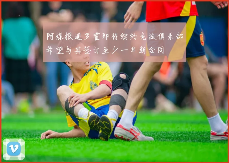 阿媒报道罗霍即将续约竞技俱乐部希望与其签订至少一年新合同