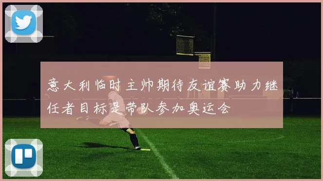 意大利临时主帅期待友谊赛助力继任者目标是带队参加奥运会