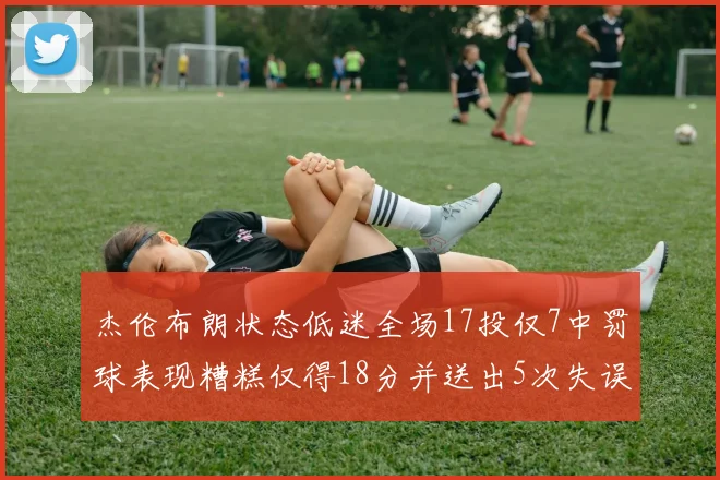 杰伦布朗状态低迷全场17投仅7中罚球表现糟糕仅得18分并送出5次失误