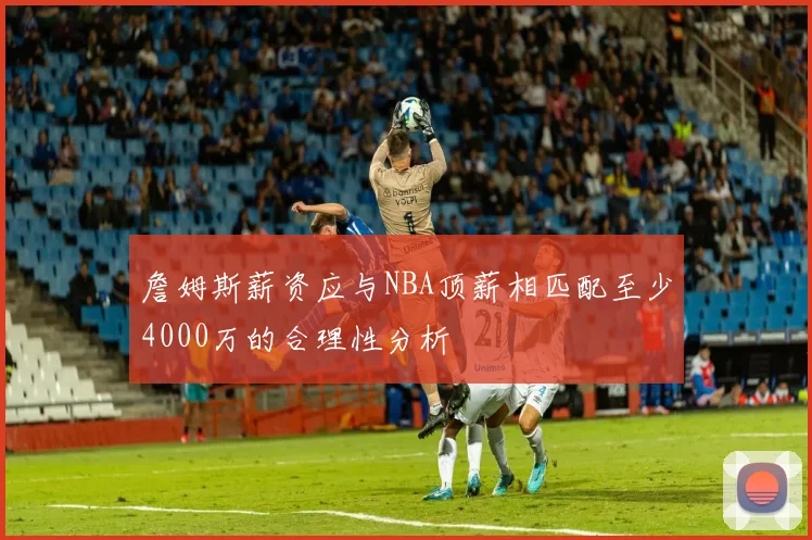 詹姆斯薪资应与NBA顶薪相匹配至少4000万的合理性分析