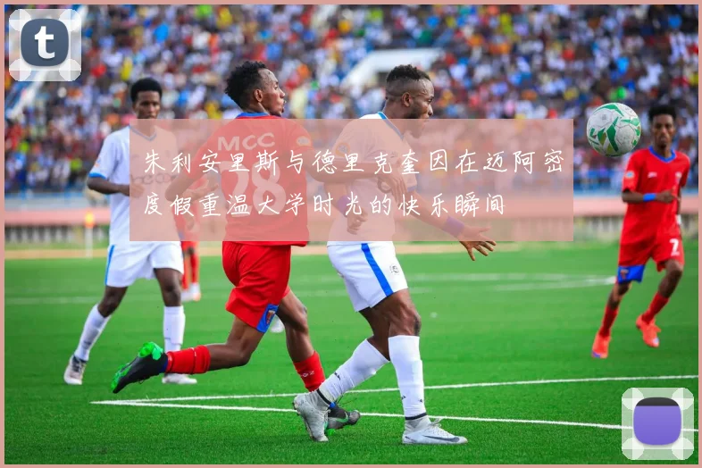 朱利安里斯与德里克奎因在迈阿密度假重温大学时光的快乐瞬间
