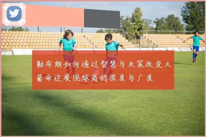 勒布朗如何通过智慧与决策改变火箭命运展现球商的深度与广度