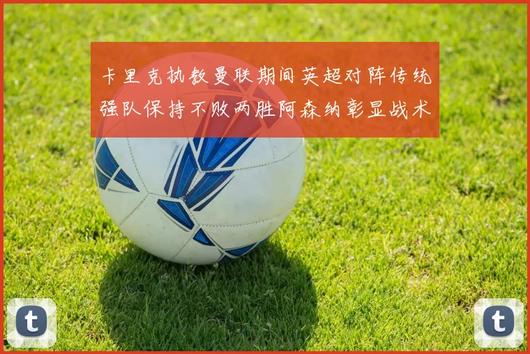 卡里克执教曼联期间英超对阵传统强队保持不败两胜阿森纳彰显战术智慧
