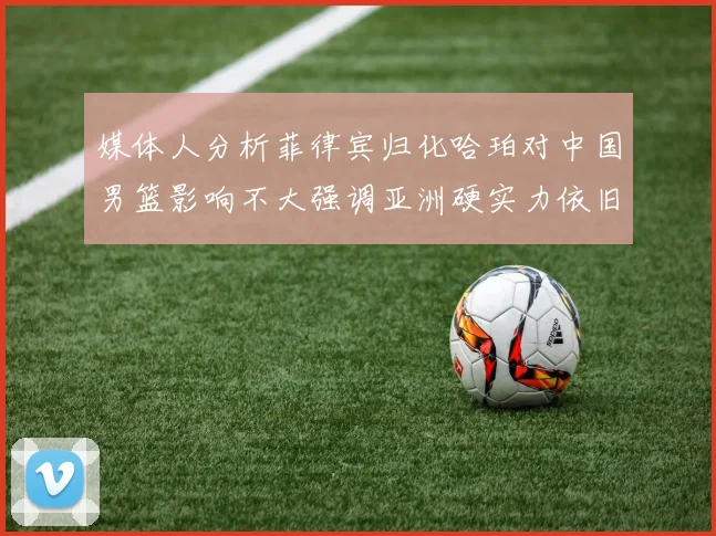 媒体人分析菲律宾归化哈珀对中国男篮影响不大强调亚洲硬实力依旧强劲