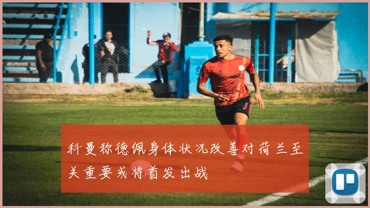科曼称德佩身体状况改善对荷兰至关重要或将首发出战