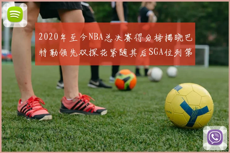 2020年至今NBA总决赛得分榜揭晓巴特勒领先双探花紧随其后SGA位列第四